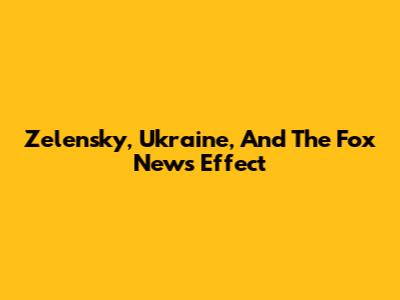 Zelensky, Ukraine, And The Fox News Effect
