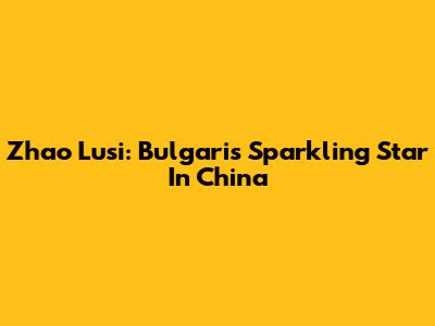 Zhao Lusi: Bulgari's Sparkling Star In China