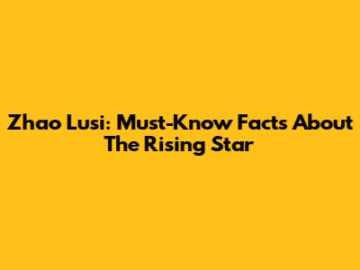 Zhao Lusi: Must-Know Facts About The Rising Star