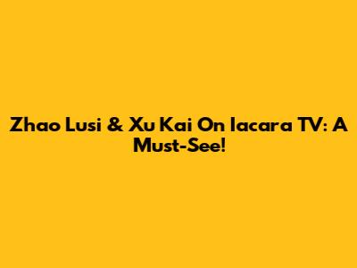 Zhao Lusi & Xu Kai On Iacara TV: A Must-See!