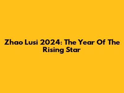 Zhao Lusi 2024: The Year Of The Rising Star