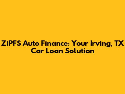 ZiPFS Auto Finance: Your Irving, TX Car Loan Solution
