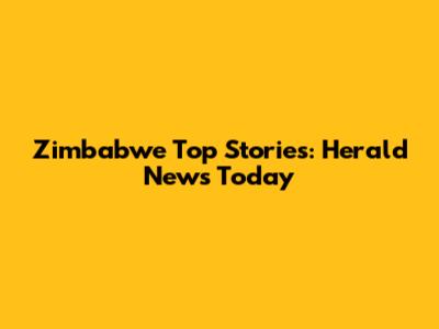 Zimbabwe Top Stories: Herald News Today
