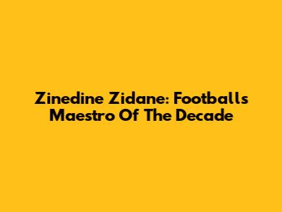 Zinedine Zidane: Football's Maestro Of The Decade