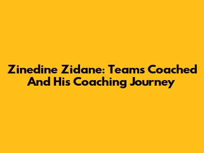 Zinedine Zidane: Teams Coached And His Coaching Journey