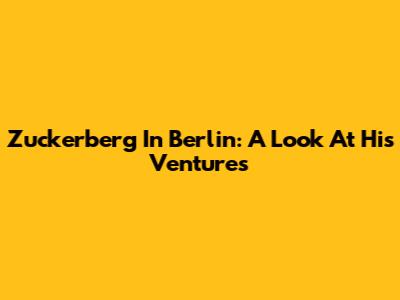 Zuckerberg In Berlin: A Look At His Ventures